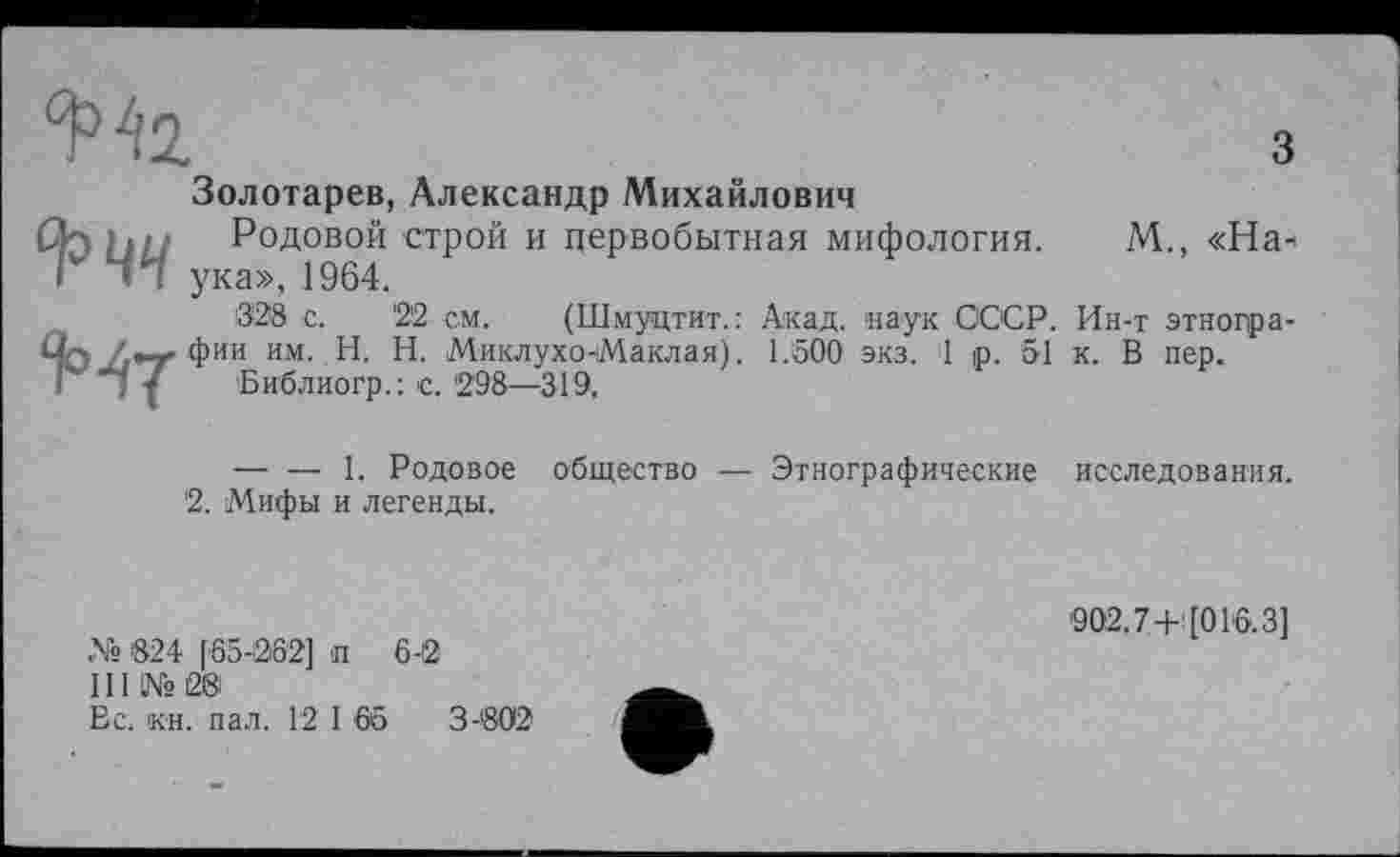 ﻿з
^^2
Золотарев, Александр Михайлович
□лРодовой строй и первобытная мифология. М., «На* Г ЛЧ ука», 1964.
328 с.	'22 см. (Шмуцтит.: Акад, наук СССР. Ин-т этногра-
Üq !фии им. H. Н. Миклухо-Маклая). 1.500 экз. 1 р. 51 к. В пер.
І I ■( Библиогр.: с.'298—319.
-----1. Родовое общество — Этнографические исследования.
'2. Мифы и легенды.
№ 824 [65-062] п 6-0
III №08
Вс. кн. пал. 12 1 65	3-802
'902.7 4- [01'6.3]